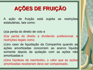 AAÇÇÕÕEESS DDEE FFRRUUIIÇÇÃÃOO 
A ação de fruição está sujeita as restrições 
estatutárias, tais como: 
(a)a perda do direito de voto e 
(b)a perda do direito a dividendo preferencial, e 
restrições legais como 
(c)no caso de liquidação da Companhia quando as 
ações amortizadas concorrem ao acervo líquido 
somente depois da quitação com as ações não 
amortizadas e 
(d)na hipótese de reembolso, o valor que as ações 
amortizadas receberam deve ser compensado. 
 