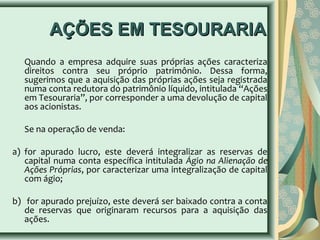 AAÇÇÕÕEESS EEMM TTEESSOOUURRAARRIIAA 
Quando a empresa adquire suas próprias ações caracteriza 
direitos contra seu próprio patrimônio. Dessa forma, 
sugerimos que a aquisição das próprias ações seja registrada 
numa conta redutora do patrimônio líquido, intitulada “Ações 
em Tesouraria”, por corresponder a uma devolução de capital 
aos acionistas. 
Se na operação de venda: 
a) for apurado lucro, este deverá integralizar as reservas de 
capital numa conta específica intitulada Ágio na Alienação de 
Ações Próprias, por caracterizar uma integralização de capital 
com ágio; 
b) for apurado prejuízo, este deverá ser baixado contra a conta 
de reservas que originaram recursos para a aquisição das 
ações. 
 