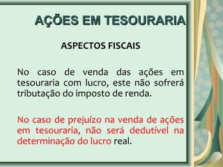 AAÇÇÕÕEESS EEMM TTEESSOOUURRAARRIIAA 
ASPECTOS FISCAIS 
No caso de venda das ações em 
tesouraria com lucro, este não sofrerá 
tributação do imposto de renda. 
No caso de prejuízo na venda de ações 
em tesouraria, não será dedutível na 
determinação do lucro real. 
 