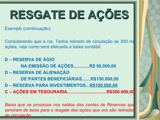 RREESSGGAATTEE DDEE AAÇÇÕÕEESS 
Exemplo (continuação): 
Considerando que a cia. Tenha retirado de circulação as 300 mil 
ações, veja como será efetuada a baixa contábil: 
D – RESERVA DE ÁGIO 
NA EMISSÃO DE AÇÕES.............R$ 50.000,00 
D – RESERVA DE ALIENAÇÃO 
DE PARTES BENEFICIÁRIAS.......R$150.000,00 
D – RESERVA PARA INVESTIMENTOS...R$100.000,00 
C – AÇÕES EM TESOURARIA................................R$300.000,00 
Baixa que se processa nos saldos das contas de Reservas que 
serviram de base para o resgate das ações que ora são retiradas 
de circulação. 
 
