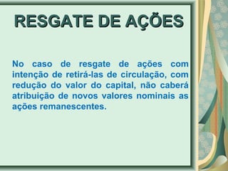 RREESSGGAATTEE DDEE AAÇÇÕÕEESS 
No caso de resgate de ações com 
intenção de retirá-las de circulação, com 
redução do valor do capital, não caberá 
atribuição de novos valores nominais as 
ações remanescentes. 
 