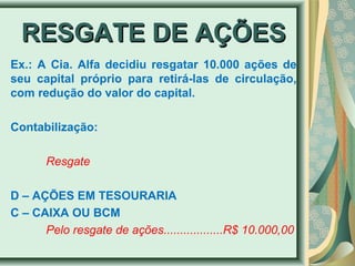 RREESSGGAATTEE DDEE AAÇÇÕÕEESS 
Ex.: A Cia. Alfa decidiu resgatar 10.000 ações de 
seu capital próprio para retirá-las de circulação, 
com redução do valor do capital. 
Contabilização: 
Resgate 
D – AÇÕES EM TESOURARIA 
C – CAIXA OU BCM 
Pelo resgate de ações..................R$ 10.000,00 
 