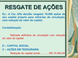 RREESSGGAATTEE DDEE AAÇÇÕÕEESS 
Ex.: A Cia. Alfa decidiu resgatar 10.000 ações de 
seu capital próprio para retirá-las de circulação, 
com redução do valor do capital. 
Contabilização: 
Retirada definitiva de circulação com redução 
do valor do capital. 
D – CAPITAL SOCIAL 
C – AÇÕES EM TESOURARIA 
Redução do capital social.............R$ 10.000,00 
 
