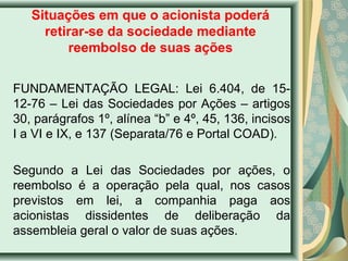 Situações em que o acionista poderá 
retirar-se da sociedade mediante 
reembolso de suas ações 
FUNDAMENTAÇÃO LEGAL: Lei 6.404, de 15- 
12-76 – Lei das Sociedades por Ações – artigos 
30, parágrafos 1º, alínea “b” e 4º, 45, 136, incisos 
I a VI e IX, e 137 (Separata/76 e Portal COAD). 
Segundo a Lei das Sociedades por ações, o 
reembolso é a operação pela qual, nos casos 
previstos em lei, a companhia paga aos 
acionistas dissidentes de deliberação da 
assembleia geral o valor de suas ações. 
 