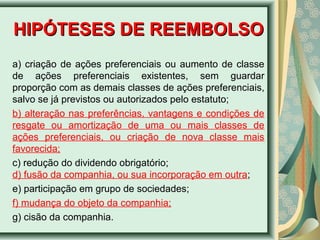 HHIIPPÓÓTTEESSEESS DDEE RREEEEMMBBOOLLSSOO 
a) criação de ações preferenciais ou aumento de classe 
de ações preferenciais existentes, sem guardar 
proporção com as demais classes de ações preferenciais, 
salvo se já previstos ou autorizados pelo estatuto; 
b) alteração nas preferências, vantagens e condições de 
resgate ou amortização de uma ou mais classes de 
ações preferenciais, ou criação de nova classe mais 
favorecida; 
c) redução do dividendo obrigatório; 
d) fusão da companhia, ou sua incorporação em outra; 
e) participação em grupo de sociedades; 
f) mudança do objeto da companhia; 
g) cisão da companhia. 
 