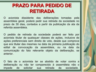 PPRRAAZZOO PPAARRAA PPEEDDIIDDOO DDEE 
RREETTIIRRAADDAA 
O acionista dissidente das deliberações tomadas pela 
assembleia geral, poderá pedir sua retirada da sociedade no 
prazo de 30 dias, contados a partir da publicação da ata da 
referida assembleia. 
O pedido de retirada da sociedade poderá ser feito por 
acionista titular de quaisquer classes de ações, inclusive de 
ações preferenciais sem direito de voto, desde que comprove 
que era titular das mesmas na data da primeira publicação do 
edital de convocação da assembleia, ou na data da 
comunicação do fato relevante objeto da deliberação, se 
anterior. 
O fato de o acionista ter se abstido de votar contra a 
deliberação ou não ter comparecido à assembleia não o 
impede de solicitar sua retirada da sociedade. 
 