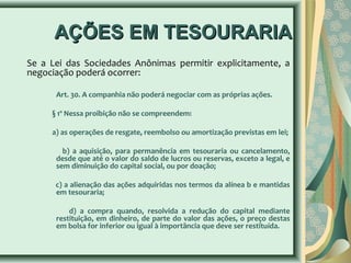 AAÇÇÕÕEESS EEMM TTEESSOOUURRAARRIIAA 
Se a Lei das Sociedades Anônimas permitir explicitamente, a 
negociação poderá ocorrer: 
Art. 30. A companhia não poderá negociar com as próprias ações. 
§ 1º Nessa proibição não se compreendem: 
a) as operações de resgate, reembolso ou amortização previstas em lei; 
b) a aquisição, para permanência em tesouraria ou cancelamento, 
desde que até o valor do saldo de lucros ou reservas, exceto a legal, e 
sem diminuição do capital social, ou por doação; 
c) a alienação das ações adquiridas nos termos da alínea b e mantidas 
em tesouraria; 
d) a compra quando, resolvida a redução do capital mediante 
restituição, em dinheiro, de parte do valor das ações, o preço destas 
em bolsa for inferior ou igual à importância que deve ser restituída. 
 