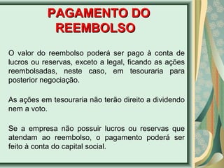 PPAAGGAAMMEENNTTOO DDOO 
RREEEEMMBBOOLLSSOO 
O valor do reembolso poderá ser pago à conta de 
lucros ou reservas, exceto a legal, ficando as ações 
reembolsadas, neste caso, em tesouraria para 
posterior negociação. 
As ações em tesouraria não terão direito a dividendo 
nem a voto. 
Se a empresa não possuir lucros ou reservas que 
atendam ao reembolso, o pagamento poderá ser 
feito à conta do capital social. 
 