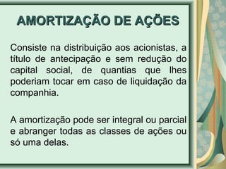 AAMMOORRTTIIZZAAÇÇÃÃOO DDEE AAÇÇÕÕEESS 
Consiste na distribuição aos acionistas, a 
título de antecipação e sem redução do 
capital social, de quantias que lhes 
poderiam tocar em caso de liquidação da 
companhia. 
A amortização pode ser integral ou parcial 
e abranger todas as classes de ações ou 
só uma delas. 
 