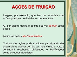 AAÇÇÕÕEESS DDEE FFRRUUIIÇÇÃÃOO 
Imagine, por exemplo, que tem um acionista com 
ações quaisquer, ordinárias ou preferenciais. 
Aí, por algum motivo é decido que vai se fruir essas 
ações. 
Assim, as ações são 'amortizadas'. 
O dono das ações pode continuar participando das 
assembleias apesar de não ter mais direito a voto, e 
continuará recebendo dividendos e bonificações 
como os outros acionistas. 
 