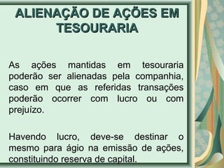 AALLIIEENNAAÇÇÃÃOO DDEE AAÇÇÕÕEESS EEMM 
TTEESSOOUURRAARRIIAA 
As ações mantidas em tesouraria 
poderão ser alienadas pela companhia, 
caso em que as referidas transações 
poderão ocorrer com lucro ou com 
prejuízo. 
Havendo lucro, deve-se destinar o 
mesmo para ágio na emissão de ações, 
constituindo reserva de capital. 
 