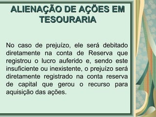 AALLIIEENNAAÇÇÃÃOO DDEE AAÇÇÕÕEESS EEMM 
TTEESSOOUURRAARRIIAA 
No caso de prejuízo, ele será debitado 
diretamente na conta de Reserva que 
registrou o lucro auferido e, sendo este 
insuficiente ou inexistente, o prejuízo será 
diretamente registrado na conta reserva 
de capital que gerou o recurso para 
aquisição das ações. 
 