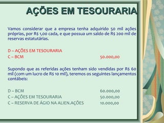 AAÇÇÕÕEESS EEMM TTEESSOOUURRAARRIIAA 
Vamos considerar que a empresa tenha adquirido 50 mil ações 
próprias, por R$ 1,00 cada, e que possua um saldo de R$ 200 mil de 
reservas estatutárias. 
D – AÇÕES EM TESOURARIA 
C – BCM 50.000,00 
Supondo que as referidas ações tenham sido vendidas por R$ 60 
mil (com um lucro de R$ 10 mil), teremos os seguintes lançamentos 
contábeis: 
D – BCM 60.000,00 
C – AÇÕES EM TESOURARIA 50.000,00 
C – RESERVA DE ÁGIO NA ALIEN.AÇÕES 10.000,00 
 