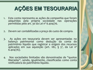 AAÇÇÕÕEESS EEMM TTEESSOOUURRAARRIIAA 
1. Esta conta representa as ações da companhia que foram 
adquiridas pela própria sociedade nas operações 
permitidas pelo art. 30 da Lei nº 6.404/76. 
2. Devem ser contabilizadas a preço de custo de compra. 
3. As ações em tesouraria devem ser apresentadas no 
balanço patrimonial como dedução da conta do 
patrimônio líquido que registrar a origem dos recursos 
aplicados em sua aquisição (art. 182, § 5º, da Lei nº 
6.404/76). 
4. Nas sociedades limitadas são denominadas de “quotas 
liberadas”, sendo, igualmente, classificadas como conta 
retificadora do patrimônio líquido. 
