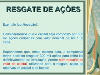 RREESSGGAATTEE DDEE AAÇÇÕÕEESS 
Exemplo (continuação): 
Consideraremos que o capital seja composto por 800 
mil ações ordinárias com valor nominal de R$ 1,00 
cada. 
Suponhamos que, nesta mesma data, a companhia 
tenha decidido resgatar 300 mil ações para retirá-las 
definitivamente de circulação, porém sem redução do 
valor do capital, utilizando para o resgate, saldo de 
reservas de capital e de lucros: 
 