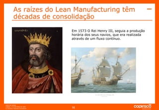As raízes do Lean Manufacturing têm décadas de consolidação Em 1573 O Rei Henry III, seguia a produção horária dos seus navios, que era realizada através de um fluxo contínuo. 