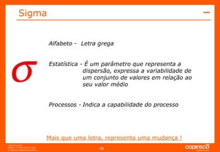  Alfabeto -  Letra grega Estatística - É um parâmetro que representa a dispersão, expressa a variabilidade de um conjunto de valores em relação ao seu valor médio Processos - Indica a capabilidade do processo Mais que uma letra, representa uma mudança ! Sigma 