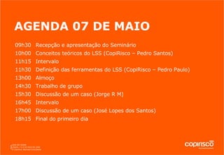 AGENDA 07 DE MAIO 09h30  Recepção e apresentação do Seminário 10h00  Conceitos teóricos do LSS (CopiRisco – Pedro Santos) 11h15 Intervalo 11h30 Definição das ferramentas do LSS (CopiRisco – Pedro Paulo) 13h00 Almoço 14h30 Trabalho de grupo 15h30 Discussão de um caso (Jorge R M) 16h45 Intervalo 17h00 Discussão de um caso (José Lopes dos Santos) 18h15 Final do primeiro dia 
