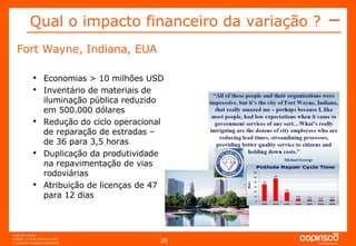 Qual o impacto financeiro da variação ? Fort Wayne, Indiana, EUA Economias > 10 milhões USD Inventário de materiais de iluminação pública reduzido em 500.000 dólares Redução do ciclo operacional de reparação de estradas – de 36 para 3,5 horas Duplicação da produtividade na repavimentação de vias rodoviárias Atribuição de licenças de 47 para 12 dias 