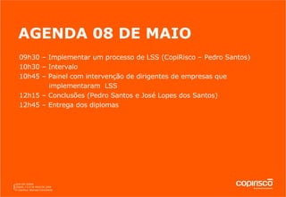 AGENDA 08 DE MAIO 09h30 – Implementar um processo de LSS (CopiRisco – Pedro Santos) 10h30 – Intervalo 10h45 – Painel com intervenção de dirigentes de empresas que  implementaram  LSS 12h15 – Conclusões (Pedro Santos e José Lopes dos Santos) 12h45 – Entrega dos diplomas 