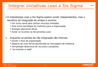 A metodologia Lean e Six Sigma podem existir independentes, mas o beneficio da integração de ambos é enorme Um único canal para utilizar recursos limitados Uma única estratégia de melhoria para a organização Sinergia altamente eficaz  Evitar re-inventar as ferramentas Lean …  enquanto as perdas da não integração são imensas Dividir o foco da organização Separar de uma forma equilibrada as mensagens de melhoria Competição destrutiva de recursos e projectos “ re-inventar a roda” Integrar iniciativas Lean e Six Sigma   
