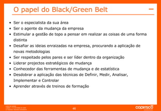O papel do Black/Green Belt  Ser o especialista da sua área Ser o agente da mudança da empresa Estimular a gestão de topo a pensar em realizar as coisas de uma forma distinta Desafiar as ideias enraizadas na empresa, procurando a aplicação de novas metodologias Ser respeitado pelos pares e ser líder dentro da organização Liderar projectos estratégicos de mudança Conhecedor das ferramentas de mudança e de estatística Desdobrar a aplicação das técnicas de Definir, Medir, Analisar, Implementar e Controlar Aprender através de treinos de formação 