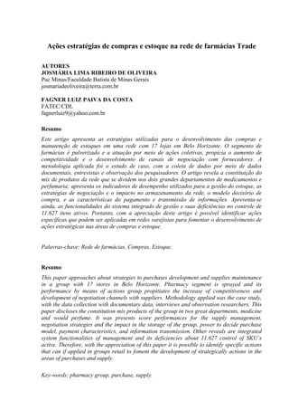 Ações estratégias de compras e estoque na rede de farmácias Trade

AUTORES
JOSMÁRIA LIMA RIBEIRO DE OLIVEIRA
Puc Minas/Faculdade Batista de Minas Gerais
josmariadeoliveira@terra.com.br

FAGNER LUIZ PAIVA DA COSTA
FATEC/CDL
fagnerluiz9@yahoo.com.br

Resumo
Este artigo apresenta as estratégias utilizadas para o desenvolvimento das compras e
manutenção de estoques em uma rede com 17 lojas em Belo Horizonte. O segmento de
farmácias é pulverizado e a atuação por meio de ações coletivas, propicia o aumento de
competitividade e o desenvolvimento de canais de negociação com fornecedores. A
metodologia aplicada foi o estudo de caso, com a coleta de dados por meio de dados
documentais, entrevistas e observação dos pesquisadores. O artigo revela a constituição do
mix de produtos da rede que se dividem nos dois grandes departamentos de medicamentos e
perfumaria; apresenta os indicadores de desempenho utilizados para a gestão do estoque, as
estratégias de negociação e o impacto no armazenamento da rede, o modelo decisório de
compra, e as características do pagamento e transmissão de informações. Apresenta-se
ainda, as funcionalidades do sistema integrado de gestão e suas deficiências no controle de
11.627 itens ativos. Portanto, com a apreciação deste artigo é possível identificar ações
específicas que podem ser aplicadas em redes varejistas para fomentar o desenvolvimento de
ações estratégicas nas áreas de compras e estoque.


Palavras-chave: Rede de farmácias, Compras, Estoque.


Resumo
This paper approaches about strategies to purchases development and supplies maintenance
in a group with 17 stores in Belo Horizonte. Pharmacy segment is sprayed and its
performance by means of actions group propitiates the increase of competitiveness and
development of negotiation channels with suppliers. Methodology applied was the case study,
with the data collection with documentary data, interviews and observation researchers. This
paper discloses the constitution mix products of the group in two great departments, medicine
and would perfume. It was presents score performances for the supply management,
negotiation strategies and the impact in the storage of the group, power to decide purchase
model, payment characteristics, and information transmission. Other reveals are integrated
system functionalities of management and its deficiencies about 11.627 control of SKU´s
active. Therefore, with the appreciation of this paper it is possible to identify specific actions
that can if applied in groups retail to foment the development of strategically actions in the
areas of purchases and supply.

Key-words: pharmacy group, purchase, supply.
 