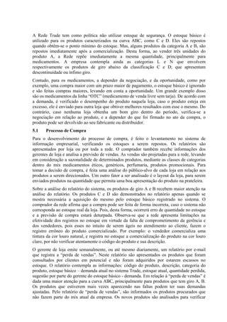 A Rede Trade tem como política não utilizar estoque de segurança. O estoque básico é
utilizado para os produtos caracterizados na curva ABC, como C e D. Eles são repostos
quando obtém-se o ponto mínimo do estoque. Mas, alguns produtos da categoria A e B, são
repostos imediatamente após a comercialização. Desta forma, ao vender três unidades do
produto A, a Rede repõe imediatamente a mesma quantidade, principalmente para
medicamentos. A empresa contempla ainda as categorias L e N que envolvem
respectivamente os produtos de giro abaixo da classificação C e D; que apresentam
descontinuidade ou ínfimo giro.
Contudo, para os medicamentos, a depender da negociação, e da oportunidade, como por
exemplo, uma compra maior com um prazo maior de pagamento, o estoque básico é ignorado
e são feitas compras maiores, levando em conta a oportunidade. Um grande exemplo disso
são os medicamentos da linha “OTC” (medicamento de venda livre sem tarja). De acordo com
a demanda, é verificado o desempenho do produto naquela loja, caso o produto esteja em
excesso, ele é enviado para outra loja que obtiver melhores resultados com esse o mesmo. Do
contrário, caso nenhuma loja obtenha um bom giro dentro do período, verifica-se a
negociação em relação ao produto, e a depender do que foi firmado no ato da compra, o
produto pode ser devolvido ao seu fabricante ou distribuidor.
5.1    Processo de Compra
Para o desenvolvimento do processo de compra, é feito o levantamento no sistema de
informação empresarial, verificando os estoques a serem repostos. Os relatórios são
apresentados por loja ou por toda a rede. O comprador também recebe informações dos
gerentes de loja e analisa a previsão de vendas. As vendas são projetadas para a rede, levando
em consideração a sazonalidade de determinados produtos, mediante as classes de categorias
dentro do mix medicamentos éticos, genéricos, perfumaria, produtos promocionais. Para
tomar a decisão de compra, é feita uma análise do público-alvo de cada loja em relação aos
produtos a serem direcionados. Um outro fator a ser analisado é o layout da loja, para serem
enviados produtos na quantidade que permita uma boa apresentação do produto na prateleira.
Sobre a análise do relatório do sistema, os produtos de giro A e B recebem maior atenção na
análise do relatório. Os produtos C e D são demonstrados no relatório apenas quando se
mostra necessária a aquisição do mesmo pelo estoque básico registrado no sistema. O
comprador da rede afirma que a compra pode ser feita de forma incorreta, caso o sistema não
corresponda ao estoque real da loja. Pois, desta forma, ocorrerá erro de quantidade no estoque
e a previsão de compra estará deturpada. Observa-se que a rede apresenta limitações na
efetividade dos registros no estoque em virtude da falta de comprometimento da gerência e
dos vendedores, pois esses no intuito de serem ágeis no atendimento ao cliente, fazem o
registro errôneo do produto comercializado. Por exemplo: o vendedor comercializa uma
tintura da cor louro natural, e registra no estoque a comercialização do produto na cor louro
claro, por não verificar atentamente o código do produto e sua descrição.
O gerente de loja emite semanalmente, ou até mesmo diariamente, um relatório por e-mail
que registra a “perda de vendas”. Neste relatório são apresentados os produtos que foram
consultados por clientes em potencial e não foram adquiridos por estarem escassos no
estoque. O relatório contempla as informações: código do produto, descrição, categoria do
produto, estoque básico – demanda atual no sistema Trade, estoque atual, quantidade perdida,
sugestão por parte do gerente do estoque básico - demanda. Em relação à “perda de vendas” é
dada uma maior atenção para a curva ABC, principalmente para produtos que tem giro A, B.
Os produtos que estiverem mais vezes aparecendo nas faltas podem ter suas demandas
ajustadas. Pelo relatório de “perda de vendas”, são informados os produtos procurados que
não fazem parte do mix atual da empresa. Os novos produtos são analisados para verificar
 