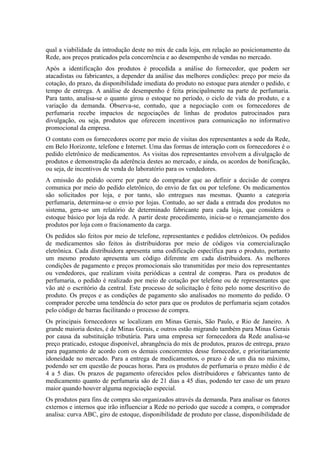 qual a viabilidade da introdução deste no mix de cada loja, em relação ao posicionamento da
Rede, aos preços praticados pela concorrência e ao desempenho de vendas no mercado.
Após a identificação dos produtos é procedida a análise do fornecedor, que podem ser
atacadistas ou fabricantes, a depender da análise das melhores condições: preço por meio da
cotação, do prazo, da disponibilidade imediata do produto no estoque para atender o pedido, e
tempo de entrega. A análise de desempenho é feita principalmente na parte de perfumaria.
Para tanto, analisa-se o quanto girou o estoque no período, o ciclo de vida do produto, e a
variação da demanda. Observa-se, contudo, que a negociação com os fornecedores de
perfumaria recebe impactos de negociações de linhas de produtos patrocinados para
divulgação, ou seja, produtos que oferecem incentivos para comunicação no informativo
promocional da empresa.
O contato com os fornecedores ocorre por meio de visitas dos representantes a sede da Rede,
em Belo Horizonte, telefone e Internet. Uma das formas de interação com os fornecedores é o
pedido eletrônico de medicamentos. As visitas dos representantes envolvem a divulgação de
produtos e demonstração da aderência destes ao mercado, e ainda, os acordos de bonificação,
ou seja, de incentivos de venda do laboratório para os vendedores.
A emissão do pedido ocorre por parte do comprador que ao definir a decisão de compra
comunica por meio do pedido eletrônico, do envio de fax ou por telefone. Os medicamentos
são solicitados por loja, e por tanto, são entregues nas mesmas. Quanto a categoria
perfumaria, determina-se o envio por lojas. Contudo, ao ser dada a entrada dos produtos no
sistema, gera-se um relatório de determinado fabricante para cada loja, que considera o
estoque básico por loja da rede. A partir deste procedimento, inicia-se o remanejamento dos
produtos por loja com o fracionamento da carga.
Os pedidos são feitos por meio de telefone, representantes e pedidos eletrônicos. Os pedidos
de medicamentos são feitos às distribuidoras por meio de códigos via comercialização
eletrônica. Cada distribuidora apresenta uma codificação específica para o produto, portanto
um mesmo produto apresenta um código diferente em cada distribuidora. As melhores
condições de pagamento e preços promocionais são transmitidas por meio dos representantes
ou vendedores, que realizam visita periódicas a central de compras. Para os produtos de
perfumaria, o pedido é realizado por meio de cotação por telefone ou de representantes que
vão até o escritório da central. Este processo de solicitação é feito pelo nome descritivo do
produto. Os preços e as condições de pagamento são analisados no momento do pedido. O
comprador percebe uma tendência do setor para que os produtos de perfumaria sejam cotados
pelo código de barras facilitando o processo de compra.
Os principais fornecedores se localizam em Minas Gerais, São Paulo, e Rio de Janeiro. A
grande maioria destes, é de Minas Gerais, e outros estão migrando também para Minas Gerais
por causa da substituição tributária. Para uma empresa ser fornecedora da Rede analisa-se
preço praticado, estoque disponível, abrangência do mix de produtos, prazos de entrega, prazo
para pagamento de acordo com os demais concorrentes desse fornecedor, e prioritariamente
idoneidade no mercado. Para a entrega de medicamentos, o prazo é de um dia no máximo,
podendo ser em questão de poucas horas. Para os produtos de perfumaria o prazo médio é de
4 a 5 dias. Os prazos de pagamento oferecidos pelos distribuidores e fabricantes tanto de
medicamento quanto de perfumaria são de 21 dias a 45 dias, podendo ter caso de um prazo
maior quando houver alguma negociação especial.
Os produtos para fins de compra são organizados através da demanda. Para analisar os fatores
externos e internos que irão influenciar a Rede no período que sucede a compra, o comprador
analisa: curva ABC, giro de estoque, disponibilidade de produto por classe, disponibilidade de
 