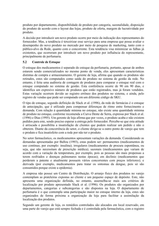 produto por departamento, disponibilidade de produto por categoria, sazonalidade, disposição
do produto de acordo com o layout das lojas, produto de oferta, margem de lucratividade por
produto.
A decisão por introduzir um novo produto ocorre por meio da indicação dos representantes do
fornecedor. Mas, a tendência é terceirizar esse serviço para uma empresa que possa avaliar o
desempenho do novo produto no mercado por meio de pesquisa de marketing, tanto com o
público-alvo da Rede, quanto com o concorrente. Esta tendência visa minimizar as falhas já
existentes, que ocorreram por introduzir um novo produto por influência do representante,
principalmente de perfumaria.
5.2    Controle de Estoque
O estoque dos medicamentos é separado do estoque da perfumaria, portanto, apesar de ambos
estarem sendo comercializados no mesmo ponto de venda, eles apresentam características
distintas de compra e armazenamento. O gerente de loja, afirma que quando os produtos são
retirados, estes são computados como saída do produto no sistema de gestão da rede. No
entanto, é feita uma auditoria de contagem de produtos para comparar o estoque real com o
estoque computado no sistema de gestão. Esta conferência ocorre de 90 em 90 dias, e
identifica um expresivo número de produtos que estão registrados, mas já foram vendidos.
Estas variaçõe ocorrem devido ao registro errôneo dos produtos no sistema, e ainda, pelo
registro de vendas que pode ser computado em um diferente código de SKU.
O tipo de estoque, segundo definição de Slack et al. (1996), da rede de farmácias é o estoque
de antecipação, que é utilizado para compensar diferenças de ritmo entre fornecimento e
demanda. Com relação à quantidade mínima no estoque, não existe uma quantidade mínima
de produto no estoque, conforme recomenda a Curva Dente de Serra, expressa por Slack et al.
(1996) e Dias (1995). Um gerente de loja afirma que por vezes, o produto acaba e não existem
pedidos para este, sendo preciso esperar a entrega pelo fornecedor. Percebe-se que esta atitude
é arriscada e possibilita a insatisfação de clientes que podem realizar um pedido e não o
obterem. Diante da concorrência do setor, o cliente dirige-se a outro ponto de varejo que tem
o produto e fica insatisfeito com a rede por não ter o produto.
No setor farmacêutico, os medicamentos apresentam variações da demanda. Considerando as
demandas apresentadas por Ballou (1993), estas podem ser: permanentes (medicamentos de
uso contínuo, por exemplo: insulina); irregulares (medicamentos de procura espontânea, ou
seja, que não necessitam de prescrição médica); sazonais (medicamentos que variam de
acordo com a variação da temperatura, por exemplo, pois as pessoas são mais propensas a
terem resfriados e doenças pulmonares nestas épocas); em declínio (medicamentos que
perderam a patente e atualmente possuem vários concorrentes com preços inferiores); e
derivada (por exemplo, medicamentos para tratar os sintomas da dengue, pois só são
consumidos porque existe a epidemia).
A empresa não possui um Centro de Distribuição. O arranjo físico dos produtos no varejo
contemplam as prateleiras expostas ao cliente e um pequeno espaço de depósito. Este, não
apresenta uma organização definida, no entanto, assemelha-se mais aos critérios de
localização por produto apresentado Slack et al. (1996). Os produtos são organizados por
departamentos, categorias e subcategorias e são dispostos na loja. O departamento de
perfumaria é o que contempla uma participação maior no estoque interno da loja, estes são
organizados de forma próxima a organização da loja para facilitar a assimilação da
localização dos produtos.
Segundo um gerente de loja, os remédios controlados são alocados em local reservado, em
uma parte do varejo que está sempre fechada e é controlada pela farmacêutica, com o registro
 