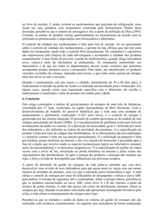 no livro de receitas. E ainda, existem os medicamentos que precisam de refrigeração, estes
ficam em uma geladeira com temperatura controlada pela farmacêutica. Diante desta
descrição, percebe-se que o sistema de estocagem é fixo a partir da definição de Dias (1995).
Contudo, as pontas de gôndola variam quinzenalmente ou mensalmente de acordo com os
informativos promocionais e negociações com fornecedores e fabricantes.
O controle da validade dos medicamentos é feito pelo lote de entrada. Ao ser questionado
sobre o controle de validade dos medicamentos, o gerente da loja afirmou que não tem estes
dados no computador, sendo todo o controle feito manualmente. Os vendedores e repositores
são responsáveis pela limpeza de cada sub-categoria e acompanha a validade dos produtos
semanalmente. Como forma de prevenir a perda de medicamentos, quando chega mercadoria
nova, coloca-a atrás da mercadoria já armazenada. As orientações transmitidas aos
funcionários é de que em todos os departamentos devem existir controles que permitam
acompanhar perdas; produtos novos e promoções. Para tanto, são identificados os produtos
vencidos, excluídos do estoque, separados para trocas, e que estão como queima de estoque,
além dos novos no mix e em teste.
Quando o medicamento está pra vencer a validade, normalmente de 30 a 60 dias antes, o
medicamento é retirado do ponto de venda e é realizada sua devolução para o fornecedor. Em
alguns casos, quando existe uma negociação específica com o fabricante, ele recolhe o
medicamento e transforma o valor do produto em crédito para a Rede.
6. Conclusão
Este artigo contemplou a análise do gerenciamento de estoques de uma rede de farmácias,
constituída por 17 lojas, localizadas na região metropolitana de Belo Horizonte. Com o
desenvolvimento do trabalho foi possível identificar que a rede atua com produtos de
medicamentos e perfumaria, totalizando 11.627 itens ativos, e o controle de estoque é
gerenciado por um sistema integrado. O processo de compra aproximou-se do modelo de oito
estágios apresentado por Kotler (2000): 1) o reconhecimento do problema ocorre por meio do
levantamento de dados no sistema; 2) a descrição da necessidade geral é verificada por meio
dos indicadores e são definidas as ordens de prioridade dos produtos; 3) a especificação do
produto é feita por meio de códigos das distribuidoras, 4) os fornecedores são pré-cadastrados
e o primeiro contato é feito em sua maioria pessoalmente; 5) a solicitação da proposta é feita
por telefone, portal eletrônico na internet, e fax; 6) a seleção do fornecedor é procedida após a
fase de cotação que envolve ainda os aspectos promocionais (apoio ao informativo semanal,
ações de merchandising) e os descontos progressivos; 7) a especificação do pedido de rotina
ocorre com o envio de fax, solicitação no portal eletrônico na internet e pelas visitas dos
representantes das distribuidoras; 8) após a entrega dos produtos e alocação das mesmas nas
lojas, é feita a revisão de desempenho que influenciará nas próximas compras.
A partir da descrição da gestão de estoques da rede pode-se perceber que esta deve
desenvolver uma revisão de seus indicadores para que possa atuar no varejo com um menor
número de unidades de produtos, uma vez que a reposição pelos fornecedores é ágil. A rede
efetua o controle de estoques por meio de indicadores de desempenho e utiliza a curva ABC
para análise. O estoque de segurança não é contemplado. Sobre o estoque básico, percebeu-se
que os produtos caracterizados na curva ABC como nível A e B são repostos a partir do
alcance do ponto mínimo. A rede não possui um centro de distribuição, portanto, efetua as
compras por loja. Quando os produtos solicitados não apresentam desempenho favorável para
a loja, a rede efetua o remanejamento de estoque entre lojas.
Percebeu-se que as entradas e saídas de dados no sistema de gestão de estoques não são
realizadas com coerência constantemente. Ao registrar uma mercadoria de forma inadequada,
 