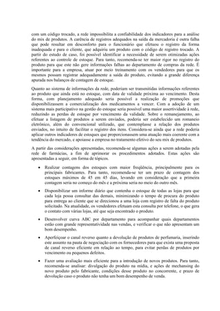 com um código trocado, a rede impossibilita a confiabilidade dos indicadores para a análise
do mix de produtos. A carência de registros adequados na saída da mercadoria é outra falha
que pode resultar em desconforto para o funcionário que efetuou o registro da forma
inadequada e para o cliente, que adquiriu um produto com o código de registro trocado. A
partir do estudo de caso, foi possível identificar a necessidade de serem otimizadas ações
referentes ao controle de estoque. Para tanto, recomenda-se ter maior rigor no registro do
produto para que este não gere informações falhas ao departamento de compras da rede. É
importante para a empresa, atuar por meio treinamento com os vendedores para que os
mesmos possam registrar adequadamente a saída do produto, evitando a grande diferença
apurada nos balanços de contagem de estoque.
Quanto ao sistema de informações da rede, poderiam ser transmitidas informações referentes
ao produto que ainda está no estoque, com data de validade próxima ao vencimento. Desta
forma, com planejamento adequado seria possível a realização de promoções que
disponibilizassem a comercialização dos medicamentos a vencer. Com a adoção de um
sistema mais participativo na gestão do estoque seria possível uma maior assertividade à rede,
reduzindo as perdas de estoque por vencimento da validade. Sobre o remanejamento, ao
efetuar a listagem de produtos a serem enviados, poderia ser estabelecido um romaneio
eletrônico, além do convencional utilizado, que contemplasse a relação dos produtos
enviados, no intuito de facilitar o registro dos itens. Considera-se ainda que a rede poderia
aplicar outros indicadores de estoques que proporcionassem uma atuação mais coerente com a
tendência do mercado, e apoiasse a empresa no tratamento efetivo do seu mix de produtos.
A partir das considerações apresentadas, recomenda-se algumas ações a serem adotadas pela
rede de farmácias, a fim de aprimorar os procedimentos adotados. Estas ações são
apresentadas a seguir, em forma de tópicos.

   •   Realizar contagens dos estoques com maior freqüência, principalmente para os
       principais fabricantes. Para tanto, recomenda-se ter um prazo de contagem dos
       estoques máximos de 45 em 45 dias, levando em consideração que a primeira
       contagem seria no começo do mês e a próxima seria no meio do outro mês.
   •   Disponibilizar um informe diário que contenha o estoque de todas as lojas para que
       cada loja possa consultar das demais, minimizando o tempo de procura do produto
       para entrega ao cliente que se direcionou a uma loja com registro de falta do produto
       solicitado. Na atualidade, os vendedores efetuam esta consulta por telefone, o que gera
       o contato com várias lojas, até que seja encontrado o produto.
   •   Desenvolver curva ABC por departamento para acompanhar quais departamentos
       estão com grande representatividade nas vendas, e verificar o que não apresentam um
       bom desempenho.
   •   Aperfeiçoar o canal reverso quanto a devolução de produtos de perfumaria, inserindo
       este assunto na pauta de negociação com os fornecedores para que exista uma proposta
       de canal reverso eficiente em relação ao tempo, para evitar perdas de produtos por
       vencimento ou pequenos defeitos.
   •   Fazer uma avaliação mais eficiente para a introdução de novos produtos. Para tanto,
       recomenda-se analisar: divulgação do produto na mídia, e ações de mechansing do
       novo produto pelo fabricante, condições desse produto no concorrente, e prazo de
       devolução caso o produto não tenha um bom desempenho de venda.
 