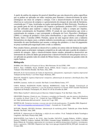 A partir da análise da empresa foi possível identificar que esta desenvolve ações específicas
que se podem ser aplicadas em redes varejistas para fomentar o desenvolvimento de ações
estratégicas nas áreas de compras e estoque. Com o desenvolvimento do estudo de caso
observou-se o processo de compras e o gerenciamento de estoques de uma rede de farmácias,
constituída por 17 lojas, localizadas na região metropolitana de Belo Horizonte. Percebeu-se
que grande parte do mix de produtos diz respeito a perfumaria, produtos OTC e acessórios
que são utilizados para explorar o espaço de circulação e induz a compra por impulso,
conforme considerações da Hospitalar (2004). O estudo de caso demonstrou que existe a
centralização de compras, o que corresponde a afirmação de Cervi, Razzolini e Rodriguez
(2004) e a entrega de produtos é feita pelos distribuidores, o que confirma a afirmação de
Ricarte, Sales e Caminha (2004). Portanto, apesar da rede negociar direto com a indústria
farmacêutica em alguns casos, a própria indústria recomenda que a compra seja realizada por
intermédio de uma distribuidora que assume a entrega dos produtos e o risco do pagamento
no preço acertado pela negociação entre a rede e a indústria.
Para estudos futuros, pretende-se desenvolver a análise em outras redes de farmácia da região
e analisar quais as principais vantagens competitivas de cada rede para a gestão de compras e
controle de estoques. Após o desenvolvimento destes estudos, pretende-se desenvolver um
instrumento de coleta de dados que proporcione o desenvolvimento de uma pesquisa survey a
ser aplicada nas grandes redes do estado de Minas Gerais, e futuramente nas grandes redes da
região Sudeste.
Bibliografia
BABBIE, Earl. Métodos de Pesquisa de Survey. Belo Horizonte: Ed. da UFMG, 1999.
BAILY, Peter; FARMER, David; JESSOP, David; JONES, David. Compras: princípios e administração.
Tradução Ailton Bomfim Brandão. São Paulo, Atlas, 2000.
BALLOU, R. H. Gerenciamento da Cadeia de Suprimentos: planejamento, organização e logística empresarial.
Tradução de Elias Pereira. 4. ed. Porto Alegre: Bookman, 2001.
BALLOU, Ronald H. Logística Empresarial: transportes, administração de materiais e distribuição física. São
Paulo: Atlas, 1993.
BARDIN, Laurence. Análise de conteúdo. São Paulo: Livraria Martins Fontes, 1977.
CERVI, Roberto; RAZZOLINI FILHO, Edelvino; RODRIGUEZ, Carlos M. Taboada. Centralização de
compras como estratégia competitiva: o caso das farmácias magistrais no Paraná. XXIV Encontro Nacional de
Engenharia de Produção. Florianópolis, SC, Brasil, 03 a 05 de novembro de 2004.

DIAS, Marco Aurélio P. Administração de Materiais. Edição Compacta. 4ª ed. São Paulo: Atlas, 1995.

GRACIOSO, Francisco. Estudo de caso: Estrutura e estratégias da Panarello, uma das maiores distribuidoras
de remédios do Brasil. Case nº 14 – Central de Cases ESPM/Exame – 1ª Edição – Maio 2001 Disponível
em:<http://portalexame.abril.uol.com.br>. Acesso em 31 ago. 2002.
HOSPITALAR. Farmácias investem e crescem com setor de não-medicamentos. 19 setembro 2004. Disponível
em: <http://www.hospitalar.com/noticias/not1715.html.>. Acessado em: 10 maio 2006.

KOTABE, Masaaki; HELSEN, Kristiaan. Administração de marketing global. Traduzido por Ailton Bonfim
Brandão. São Paulo: Atlas, 2000.
KOTLER, P. Administração de Marketing: a edição do novo milênio. 10 ed. Tradução de Bazán Tecnologia e
Lingüística. São Paulo: Prentice Hall, 2000.
MAGALHÃES, Luís Carlos G. de; LEAL, João Carvalho; SAFATLE, Leandro Pinheiro; AUREA, Adriana
Pacheco; TOMICH, Frederico Andrade; SILVEIRA, Fernando Gaiger; BARBOSA, Luiz Coimbra; CASTRO,
Bruno Ribeiro de. Estratégias empresariais de crescimento na indústria farmacêutica brasileira: investimentos,
fusões e aquisições, 1988-2002. Disponível em: http://www.ipea.gov.br/pub/td/2003/td_0995.pdf. Acessado em:
10 maio 2006.
 
