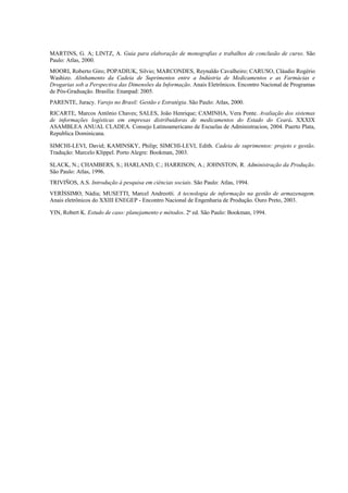 MARTINS, G. A; LINTZ, A. Guia para elaboração de monografias e trabalhos de conclusão de curso. São
Paulo: Atlas, 2000.
MOORI, Roberto Giro; POPADIUK, Silvio; MARCONDES, Reynaldo Cavalheiro; CARUSO, Cláudio Rogério
Washizo. Alinhamento da Cadeia de Suprimentos entre a Indústria de Medicamentos e as Farmácias e
Drogarias sob a Perspectiva das Dimensões da Informação. Anais Eletrônicos. Encontro Nacional de Programas
de Pós-Graduação. Brasília: Enanpad: 2005.
PARENTE, Juracy. Varejo no Brasil: Gestão e Estratégia. São Paulo: Atlas, 2000.
RICARTE, Marcos Antônio Chaves; SALES, João Henrique; CAMINHA, Vera Ponte. Avaliação dos sistemas
de informações logísticas em empresas distribuidoras de medicamentos do Estado do Ceará. XXXIX
ASAMBLEA ANUAL CLADEA. Consejo Latinoamericano de Escuelas de Administracion, 2004. Puerto Plata,
Republica Dominicana.

SIMCHI-LEVI, David; KAMINSKY, Philip; SIMCHI-LEVI, Edith. Cadeia de suprimentos: projeto e gestão.
Tradução: Marcelo Klippel. Porto Alegre: Bookman, 2003.

SLACK, N.; CHAMBERS, S.; HARLAND, C.; HARRISON, A.; JOHNSTON, R. Administração da Produção.
São Paulo: Atlas, 1996.
TRIVIÑOS, A.S. Introdução à pesquisa em ciências sociais. São Paulo: Atlas, 1994.
VERÍSSIMO, Nádia; MUSETTI, Marcel Andreotti. A tecnologia de informação na gestão de armazenagem.
Anais eletrônicos do XXIII ENEGEP - Encontro Nacional de Engenharia de Produção. Ouro Preto, 2003.

YIN, Robert K. Estudo de caso: planejamento e métodos. 2ª ed. São Paulo: Bookman, 1994.
 