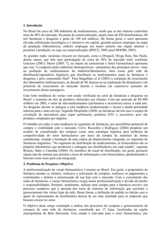 1. Introdução
No Brasil há cerca de 300 indústrias de medicamentos, sendo que as dez maiores controlam
mais de 40% do mercado. Na ponta da comercialização, atuam mais de 450 distribuidores, 60
mil farmácias e drogarias e perto de 180 mil médicos. De forma geral, o setor apresenta
elevada sofisticação tecnológica e é intensivo em capital, gerando poucos empregos na etapa
de produção (laboratórios), embora empregue um maior número nas etapas anterior e
posterior à produção, ou seja, na comercialização (IPECE, 2005 apud MOORI, 2005).
As grandes redes varejistas crescem no mercado, como a Drogasil, Droga Raia, São Paulo,
dentre outras, que têm uma participação de cerca de 50% do mercado total, conforme
Gracioso (2001). Moori (2005: 7), no intuito de caracterizar o Setor Farmacêutico apresenta
que este “é composto pelas indústrias farmoquímicas - produtoras dos princípios ativos - base
na produção de medicamentos da indústria/laboratórios, bem como pela rede de
distribuição/operadores logísticos que distribuem os medicamentos junto às farmácias e
drogarias e pelo consumidor final”. Para Magalhães et al (2003) a estratégia de crescimento
dos laboratórios multinacionais, na década de 90, baseou-se na exploração do dinamismo e do
potencial de crescimento do mercado interno e resultou em expressivo aumento do
investimento direto estrangeiro.
Uma forte tendência do varejo vem sendo verificada no setor de farmácias e drogarias no
Brasil: o aumento do mix de produtos oferecidos aos clientes. Com um mercado de R$ 800
milhões em 2003, o setor de não-medicamentos (perfumaria e acessórios) cresce a cada ano.
As drogarias devem se adequar a esta tendência modernizando o layout e dando prioridade
máxima para o auto-serviço. Segundo Hospitalar (2004), as farmácias devem usar o espaço de
circulação de mercadoria para expor perfumaria, produtos OTC e acessórios, pois são
produtos comprados por impulso.
O trabalho em redes é uma tendência no segmento de farmácias, por possibilitar potencial de
compra e visibilidade com o mercado. Cervi, Razzolini e Rodriguez (2004) propõem um
modelo de centralização das compras como uma estratégia logística para melhoria da
competitividade do setor farmacêutico por meio da compra de matériais de forma
centralizada, visando a formação de uma cadeia de abastecimento integrada, no segmento de
farmácias magistrais. “No segmento de distribuição de medicamentos, os fornecedores são os
próprios laboratórios que produzem e entregam aos distribuidores em cada estado”, segundo
Ricarte, Sales e Caminha (2004). Os membros do canal de distribuição, em geral, possuem
algum tipo de sistema que permita a troca de informações com fornecedores, predominando a
Internet como meio para esta integração.
2. Problema de Pesquisa e Objetivo
A profissionalização do varejo farmacêutico é recente no Brasil. Em geral, o proprietário da
farmácia atendia os clientes, realizava a solicitação de compras, realizava os pagamentos e
contratações e definia a comunicação de sua loja com o mercado. Com o crescimento das
redes de farmácias, o varejo farmacêutico exigiu maior profissionalização e divisão de tarefas
e responsabilidades. Portanto, atualmente, realizar uma compra para a farmácia envolve um
processo complexo que é apoiado por meio de sistemas de informação que auxiliam o
gerenciamento das várias lojas da rede. Desta forma, a definição do pedido no balcão com o
apoio do representante da distribuidora deixou de ser uma realidade para as empresas que
buscam crescer no setor.
O objetivo deste artigo contempla a análise dos processos de compras e gerenciamento de
estoques de uma rede de farmácias, constituída por 17 lojas, localizadas na região
metropolitana de Belo Horizonte. Este estudo é relevante para o setor farmacêutico, por
 