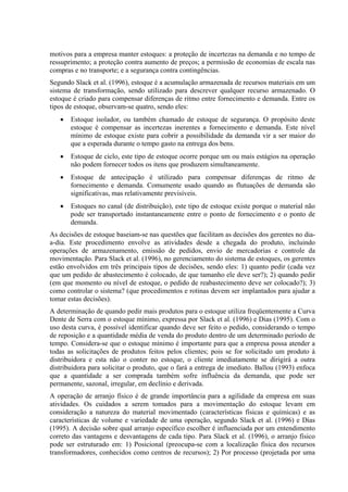motivos para a empresa manter estoques: a proteção de incertezas na demanda e no tempo de
ressuprimento; a proteção contra aumento de preços; a permissão de economias de escala nas
compras e no transporte; e a segurança contra contingências.
Segundo Slack et al. (1996), estoque é a acumulação armazenada de recursos materiais em um
sistema de transformação, sendo utilizado para descrever qualquer recurso armazenado. O
estoque é criado para compensar diferenças de ritmo entre fornecimento e demanda. Entre os
tipos de estoque, observam-se quatro, sendo eles:
   •   Estoque isolador, ou também chamado de estoque de segurança. O propósito deste
       estoque é compensar as incertezas inerentes a fornecimento e demanda. Este nível
       mínimo de estoque existe para cobrir a possibilidade da demanda vir a ser maior do
       que a esperada durante o tempo gasto na entrega dos bens.
   •   Estoque de ciclo, este tipo de estoque ocorre porque um ou mais estágios na operação
       não podem fornecer todos os itens que produzem simultaneamente.
   •   Estoque de antecipação é utilizado para compensar diferenças de ritmo de
       fornecimento e demanda. Comumente usado quando as flutuações de demanda são
       significativas, mas relativamente previsíveis.
   •   Estoques no canal (de distribuição), este tipo de estoque existe porque o material não
       pode ser transportado instantaneamente entre o ponto de fornecimento e o ponto de
       demanda.
As decisões de estoque baseiam-se nas questões que facilitam as decisões dos gerentes no dia-
a-dia. Este procedimento envolve as atividades desde a chegada do produto, incluindo
operações de armazenamento, emissão de pedidos, envio de mercadorias e controle da
movimentação. Para Slack et al. (1996), no gerenciamento do sistema de estoques, os gerentes
estão envolvidos em três principais tipos de decisões, sendo eles: 1) quanto pedir (cada vez
que um pedido de abastecimento é colocado, de que tamanho ele deve ser?); 2) quando pedir
(em que momento ou nível de estoque, o pedido de reabastecimento deve ser colocado?); 3)
como controlar o sistema? (que procedimentos e rotinas devem ser implantados para ajudar a
tomar estas decisões).
A determinação de quando pedir mais produtos para o estoque utiliza freqüentemente a Curva
Dente de Serra com o estoque mínimo, expressa por Slack et al. (1996) e Dias (1995). Com o
uso desta curva, é possível identificar quando deve ser feito o pedido, considerando o tempo
de reposição e a quantidade média de venda do produto dentro de um determinado período de
tempo. Considera-se que o estoque mínimo é importante para que a empresa possa atender a
todas as solicitações de produtos feitos pelos clientes; pois se for solicitado um produto à
distribuidora e esta não o conter no estoque, o cliente imediatamente se dirigirá a outra
distribuidora para solicitar o produto, que o fará a entrega de imediato. Ballou (1993) enfoca
que a quantidade a ser comprada também sofre influência da demanda, que pode ser
permanente, sazonal, irregular, em declínio e derivada.
A operação de arranjo físico é de grande importância para a agilidade da empresa em suas
atividades. Os cuidados a serem tomados para a movimentação do estoque levam em
consideração a natureza do material movimentado (características físicas e químicas) e as
características de volume e variedade de uma operação, segundo Slack et al. (1996) e Dias
(1995). A decisão sobre qual arranjo específico escolher é influenciada por um entendimento
correto das vantagens e desvantagens de cada tipo. Para Slack et al. (1996), o arranjo físico
pode ser estruturado em: 1) Posicional (preocupa-se com a localização física dos recursos
transformadores, conhecidos como centros de recursos); 2) Por processo (projetada por uma
 