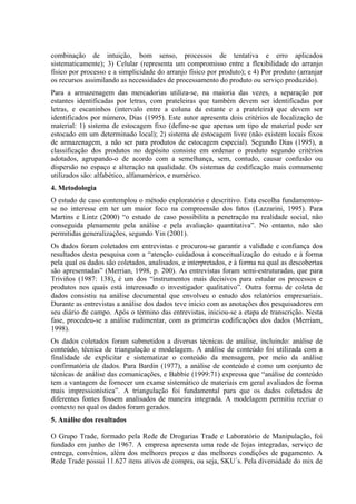 combinação de intuição, bom senso, processos de tentativa e erro aplicados
sistematicamente); 3) Celular (representa um compromisso entre a flexibilidade do arranjo
físico por processo e a simplicidade do arranjo físico por produto); e 4) Por produto (arranjar
os recursos assimilando as necessidades de processamento do produto ou serviço produzido).
Para a armazenagem das mercadorias utiliza-se, na maioria das vezes, a separação por
estantes identificadas por letras, com prateleiras que também devem ser identificadas por
letras, e escaninhos (intervalo entre a coluna da estante e a prateleira) que devem ser
identificados por número, Dias (1995). Este autor apresenta dois critérios de localização de
material: 1) sistema de estocagem fixo (define-se que apenas um tipo de material pode ser
estocado em um determinado local); 2) sistema de estocagem livre (não existem locais fixos
de armazenagem, a não ser para produtos de estocagem especial). Segundo Dias (1995), a
classificação dos produtos no depósito consiste em ordenar o produto segundo critérios
adotados, agrupando-o de acordo com a semelhança, sem, contudo, causar confusão ou
dispersão no espaço e alteração na qualidade. Os sistemas de codificação mais comumente
utilizados são: alfabético, alfanumérico, e numérico.
4. Metodologia
O estudo de caso contemplou o método exploratório e descritivo. Esta escolha fundamentou-
se no interesse em ter um maior foco na compreensão dos fatos (Lazzarini, 1995). Para
Martins e Lintz (2000) “o estudo de caso possibilita a penetração na realidade social, não
conseguida plenamente pela análise e pela avaliação quantitativa”. No entanto, não são
permitidas generalizações, segundo Yin (2001).
Os dados foram coletados em entrevistas e procurou-se garantir a validade e confiança dos
resultados desta pesquisa com a “atenção cuidadosa à conceitualização do estudo e à forma
pela qual os dados são coletados, analisados, e interpretados, e à forma na qual as descobertas
são apresentadas” (Merrian, 1998, p. 200). As entrevistas foram semi-estruturadas, que para
Triviños (1987: 138), é um dos “instrumentos mais decisivos para estudar os processos e
produtos nos quais está interessado o investigador qualitativo”. Outra forma de coleta de
dados consistiu na análise documental que envolveu o estudo dos relatórios empresariais.
Durante as entrevistas a análise dos dados teve inicio com as anotações dos pesquisadores em
seu diário de campo. Após o término das entrevistas, iniciou-se a etapa de transcrição. Nesta
fase, procedeu-se a análise rudimentar, com as primeiras codificações dos dados (Merriam,
1998).
Os dados coletados foram submetidos a diversas técnicas de análise, incluindo: análise de
conteúdo, técnica de triangulação e modelagem. A análise de conteúdo foi utilizada com a
finalidade de explicitar e sistematizar o conteúdo da mensagem, por meio da análise
confirmatória de dados. Para Bardin (1977), a análise de conteúdo é como um conjunto de
técnicas de análise das comunicações, e Babbie (1999:71) expressa que “análise de conteúdo
tem a vantagem de fornecer um exame sistemático de materiais em geral avaliados de forma
mais impressionística”. A triangulação foi fundamental para que os dados coletados de
diferentes fontes fossem analisados de maneira integrada. A modelagem permitiu recriar o
contexto no qual os dados foram gerados.
5. Análise dos resultados

O Grupo Trade, formado pela Rede de Drogarias Trade e Laboratório de Manipulação, foi
fundado em junho de 1967. A empresa apresenta uma rede de lojas integradas, serviço de
entrega, convênios, além dos melhores preços e das melhores condições de pagamento. A
Rede Trade possui 11.627 itens ativos de compra, ou seja, SKU´s. Pela diversidade do mix de
 