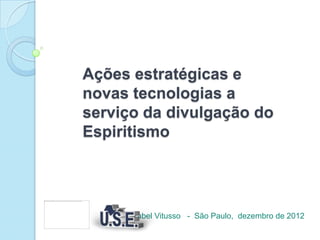 Ações estratégicas e
novas tecnologias a
serviço da divulgação do
Espiritismo




      Izabel Vitusso - São Paulo, dezembro de 2012
 