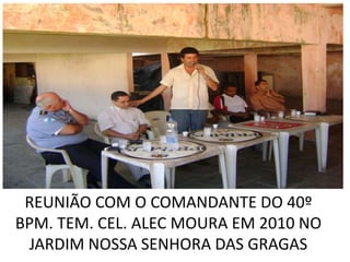 REUNIÃO COM O COMANDANTE DO 40º
BPM. TEM. CEL. ALEC MOURA EM 2010 NO
 JARDIM NOSSA SENHORA DAS GRAGAS
 