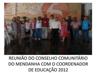 REUNIÃO DO CONSELHO COMUNITÁRIO
DO MENDANHA COM O COORDENADOR
        DE EDUCAÇÃO 2012
 