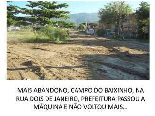 MAIS ABANDONO, CAMPO DO BAIXINHO, NA
RUA DOIS DE JANEIRO, PREFEITURA PASSOU A
     MÁQUINA E NÃO VOLTOU MAIS...
 