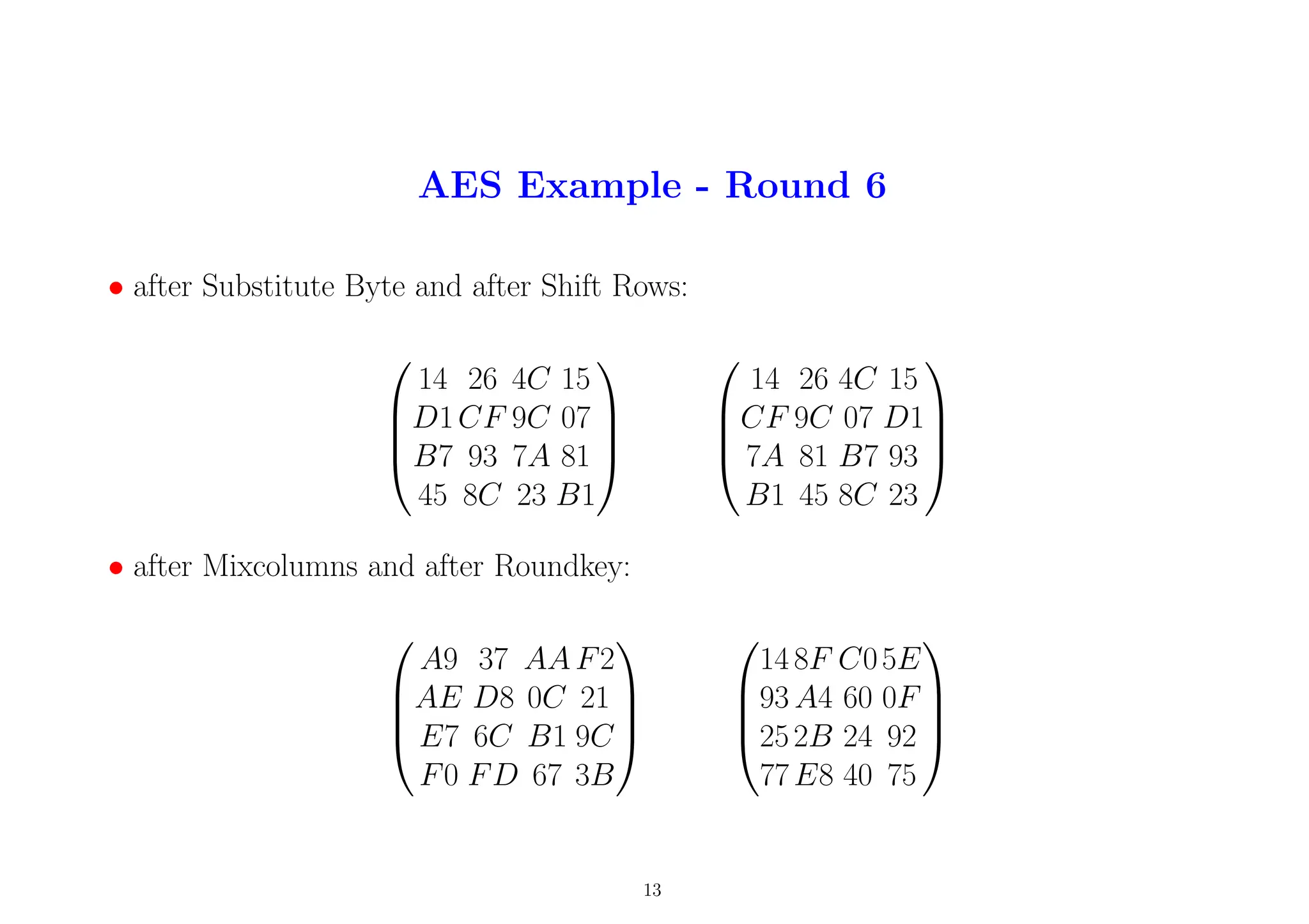 AES Example - Round 6
• after Substitute Byte and after Shift Rows:




14 26 4C 15
D1CF 9C 07
B7 93 7A 81
45 8C 23 B1








14 26 4C 15
CF 9C 07 D1
7A 81 B7 93
B1 45 8C 23




• after Mixcolumns and after Roundkey:




A9 37 AA F2
AE D8 0C 21
E7 6C B1 9C
F0 FD 67 3B








14 8F C05E
93 A4 60 0F
252B 24 92
77E8 40 75




13
 