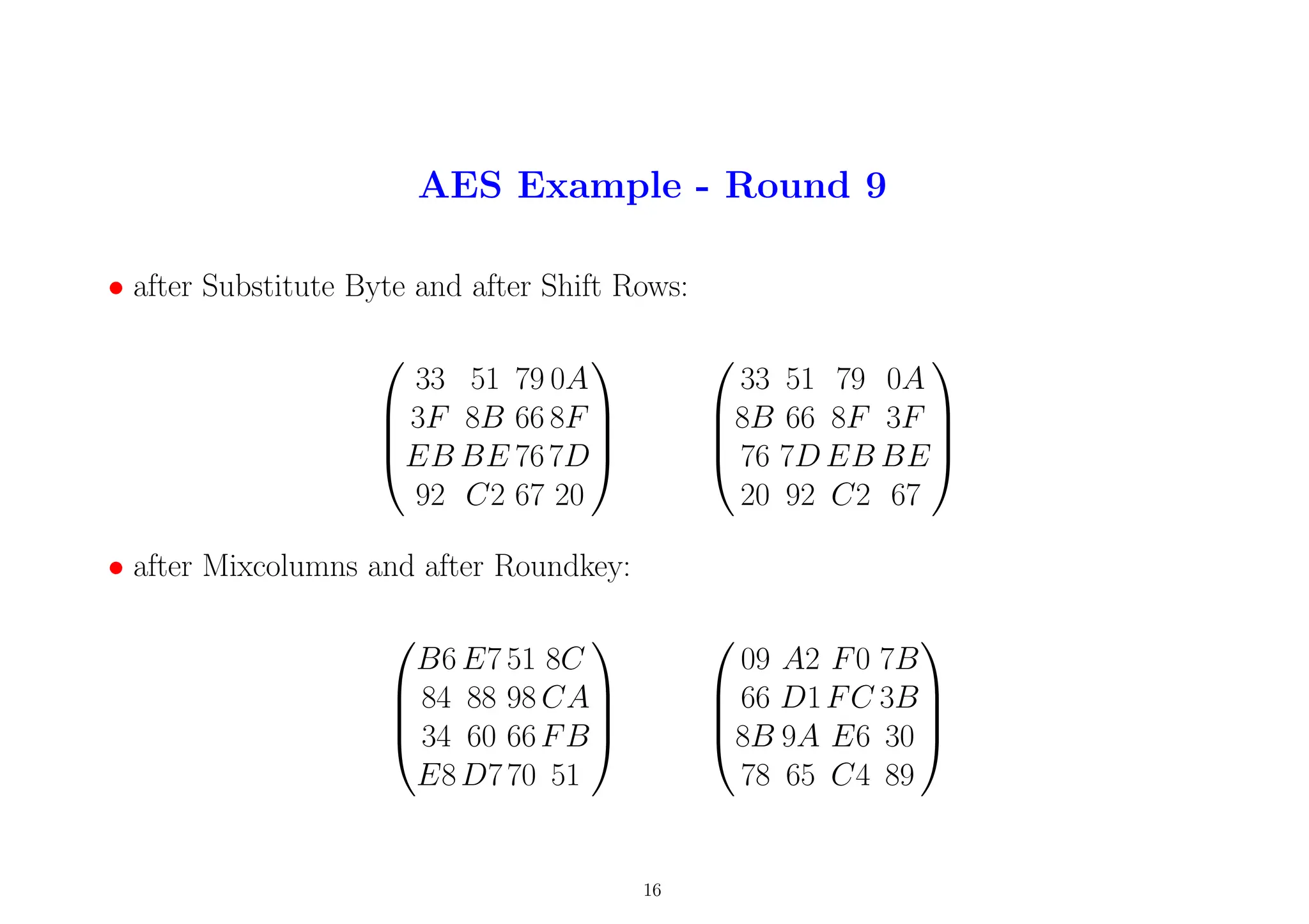 AES Example - Round 9
• after Substitute Byte and after Shift Rows:




33 51 79 0A
3F 8B 66 8F
EB BE 767D
92 C2 67 20








33 51 79 0A
8B 66 8F 3F
76 7D EB BE
20 92 C2 67




• after Mixcolumns and after Roundkey:




B6 E7 51 8C
84 88 98 CA
34 60 66FB
E8D770 51








09 A2 F0 7B
66 D1FC 3B
8B 9A E6 30
78 65 C4 89




16
 