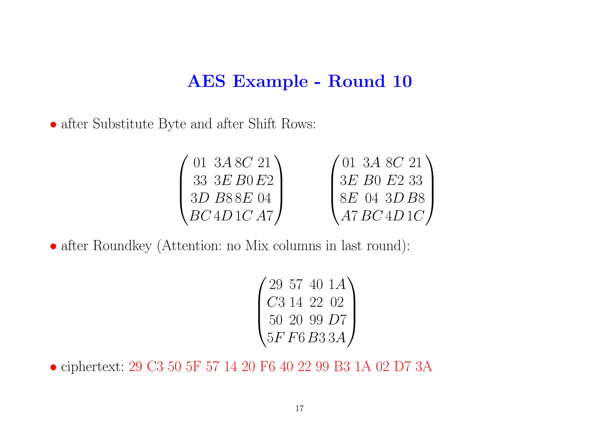 AES Example - Round 10
• after Substitute Byte and after Shift Rows:




01 3A 8C 21
33 3E B0E2
3D B8 8E 04
BC 4D 1C A7








01 3A 8C 21
3E B0 E2 33
8E 04 3D B8
A7 BC 4D 1C




• after Roundkey (Attention: no Mix columns in last round):




29 57 40 1A
C3 14 22 02
50 20 99 D7
5F F6B3 3A




• ciphertext: 29 C3 50 5F 57 14 20 F6 40 22 99 B3 1A 02 D7 3A
17
 