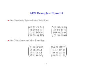 AES Example - Round 5
• after Substitute Byte and after Shift Rows:




C8 30 F2 94
74 B0 C8 37
D1 20 DD 50
55 F8 66 B7








C8 30 F2 94
B0 C8 37 74
DD 50 D120
B7 55 F8 66




• after Mixcolumns and after Roundkey:




2A 26 8F E9
78 1E 0C 7A
1B A7 6F 0A
5B 62 00 3F








9B 23 5D 2F
51 5F 1C 38
20 22 BD 91
68 F0 32 56




12
 