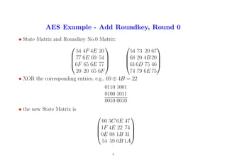AES Example - Add Roundkey, Round 0
• State Matrix and Roundkey No.0 Matrix:




54 4F 4E 20
77 6E 69 54
6F 65 6E 77
20 20 65 6F








54 73 20 67
68 20 4B 20
616D 75 46
74 79 6E 75




• XOR the corresponding entries, e.g., 69 ⊕ 4B = 22
0110 1001
0100 1011
0010 0010
• the new State Matrix is




00 3C 6E 47
1F 4E 22 74
0E 08 1B 31
54 59 0B 1A




4
 