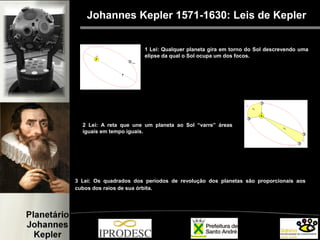 3 Lei: Os quadrados dos períodos de revolução dos planetas são proporcionais aos
cubos dos raios de sua órbita.
Johannes Kepler 1571-1630: Leis de Kepler
1 Lei: Qualquer planeta gira em torno do Sol descrevendo uma
elipse da qual o Sol ocupa um dos focos.
2 Lei: A reta que une um planeta ao Sol “varre” áreas
iguais em tempo iguais.
 