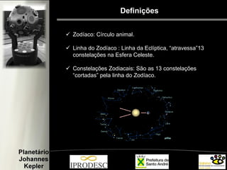 Definições
 Zodíaco: Círculo animal.
 Linha do Zodíaco : Linha da Eclíptica, “atravessa”13
constelações na Esfera Celeste.
 Constelações Zodiacais: São as 13 constelações
“cortadas” pela linha do Zodíaco.
 