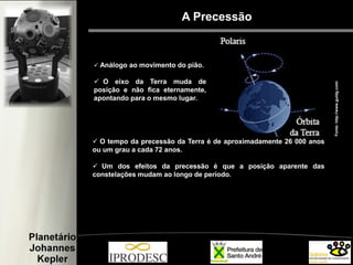  Análogo ao movimento do pião.
 O eixo da Terra muda de
posição e não fica eternamente,
apontando para o mesmo lugar.
 O tempo da precessão da Terra é de aproximadamente 26 000 anos
ou um grau a cada 72 anos.
 Um dos efeitos da precessão é que a posição aparente das
constelações mudam ao longo de período.
Fonte:http://www.guidg.com/
A Precessão
 