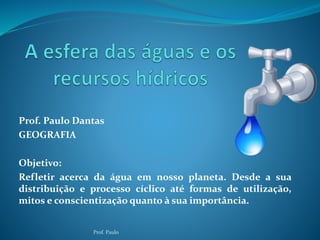 Prof. Paulo Dantas 
GEOGRAFIA 
Objetivo: 
Refletir acerca da água em nosso planeta. Desde a sua 
distribuição e processo cíclico até formas de utilização, 
mitos e conscientização quanto à sua importância. 
Prof. Paulo 
 
